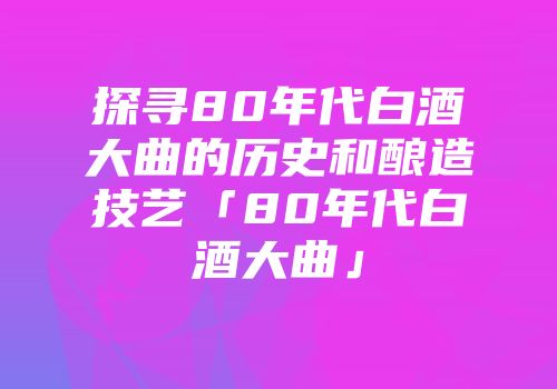 探寻80年代白酒大曲的历史和酿造技艺「80年代白酒大曲」