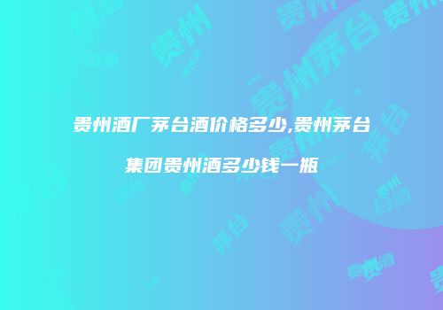 贵州酒厂茅台酒价格多少,贵州茅台集团贵州酒多少钱一瓶
