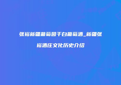 张裕新疆葡萄园干白葡萄酒_新疆张裕酒庄文化历史介绍