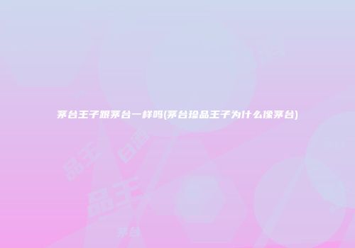 茅台王子跟茅台一样吗(茅台珍品王子为什么像茅台)