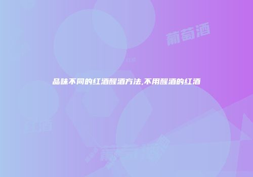 品味不同的红酒醒酒方法,不用醒酒的红酒
