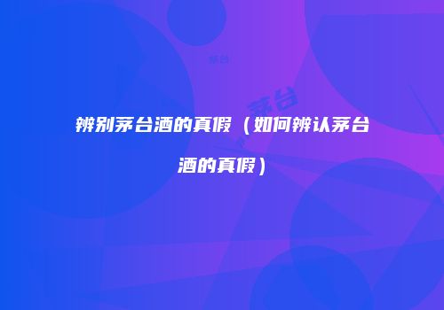 辨别茅台酒的真假（如何辨认茅台酒的真假）
