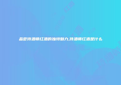 品尝侍酒师红酒的独特魅力,侍酒师红酒是什么