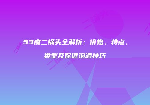53度二锅头全解析：价格、特点、类型及保健泡酒技巧