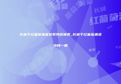 长城干红葡萄酒金装系列价格表_长城干红葡萄酒多少钱一瓶