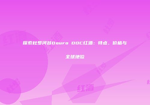 探索杜罗河谷Douro DOC红酒：特点、价格与全球地位