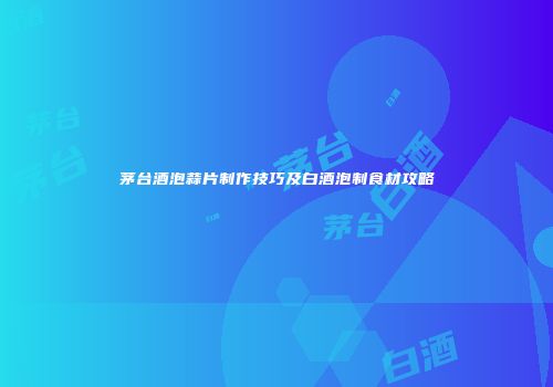 茅台酒泡蒜片制作技巧及白酒泡制食材攻略