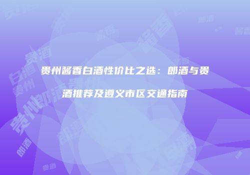 贵州酱香白酒性价比之选：郎酒与贵酒推荐及遵义市区交通指南