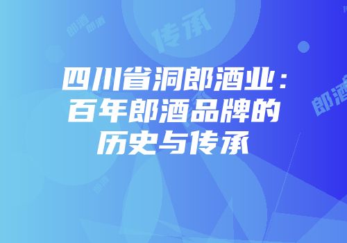 四川省洞郎酒业：百年郎酒品牌的历史与传承