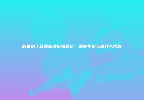 解百纳干红葡萄酒价格解析：多种年份与品牌大揭秘