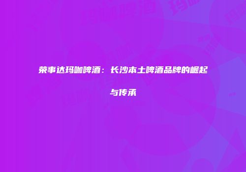 荣事达玛咖啤酒：长沙本土啤酒品牌的崛起与传承