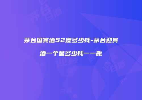 茅台国宾酒52度多少钱-茅台迎宾酒一个星多少钱一一瓶
