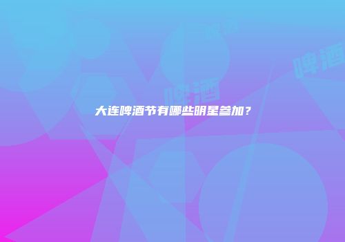 大连啤酒节有哪些明星参加？