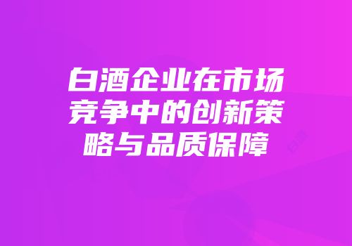 白酒企业在市场竞争中的创新策略与品质保障