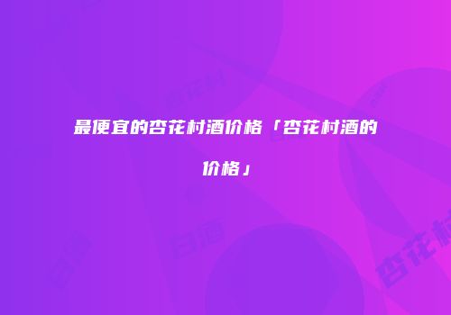 最便宜的杏花村酒价格「杏花村酒的价格」