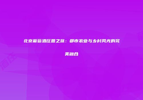 北京葡萄酒庄园之旅：都市农业与乡村风光的完美融合