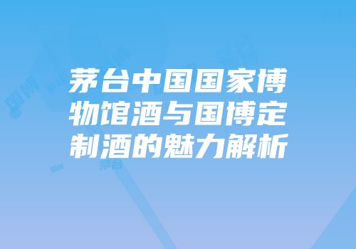 茅台中国国家博物馆酒与国博定制酒的魅力解析