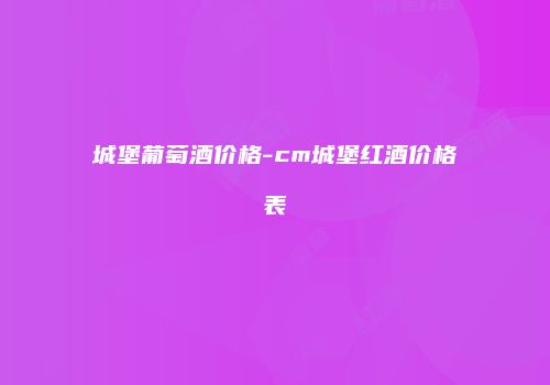 城堡葡萄酒价格-cm城堡红酒价格表