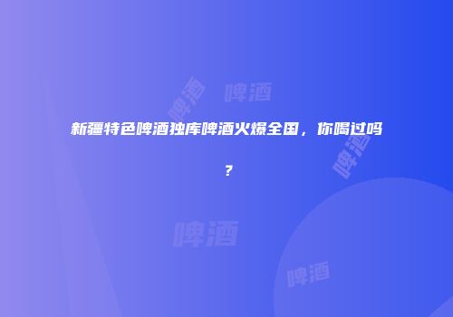 新疆特色啤酒独库啤酒火爆全国，你喝过吗？