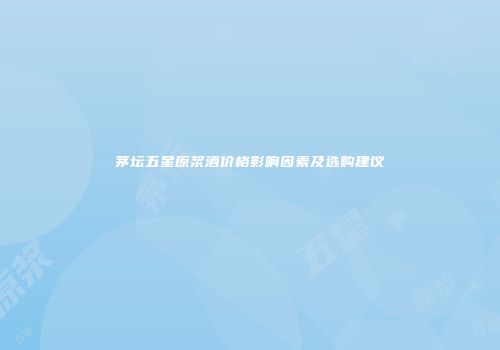 茅坛五星原浆酒价格影响因素及选购建议