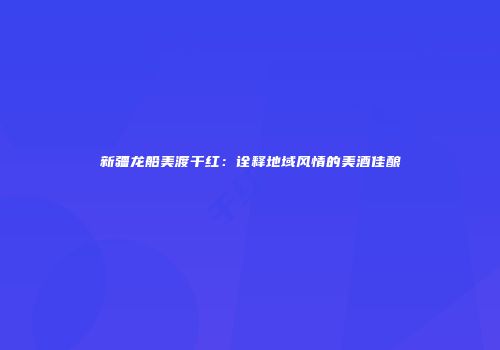 新疆龙船美渡干红：诠释地域风情的美酒佳酿