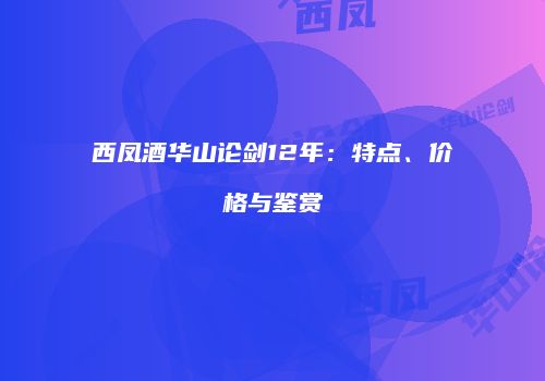 西凤酒华山论剑12年：特点、价格与鉴赏