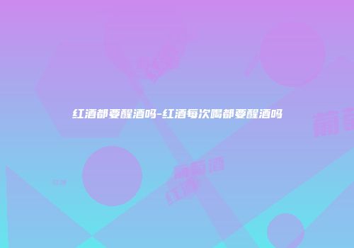红酒都要醒酒吗-红酒每次喝都要醒酒吗