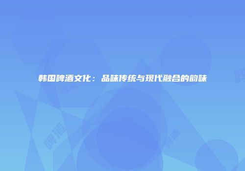 韩国啤酒文化：品味传统与现代融合的韵味