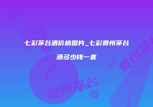 七彩茅台酒价格图片_七彩贵州茅台酒多少钱一套
