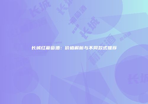 长城红葡萄酒：价格解析与不同款式推荐