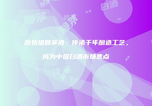 原始祖赖茅酒：传承千年酿造工艺，成为中国白酒市场焦点
