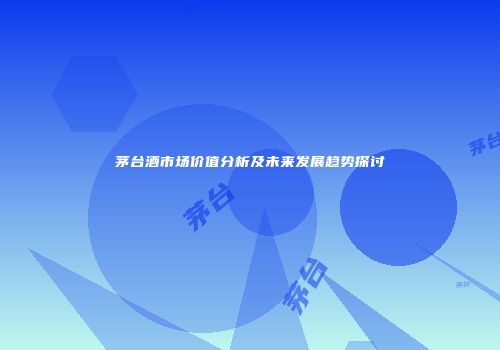 茅台酒市场价值分析及未来发展趋势探讨