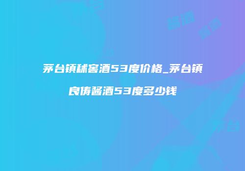 茅台镇秫窖酒53度价格_茅台镇良俦酱酒53度多少钱
