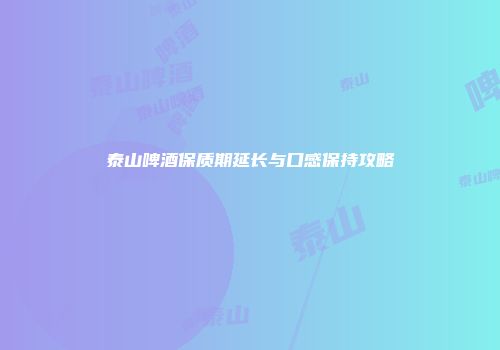 泰山啤酒保质期延长与口感保持攻略