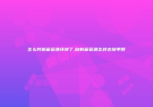 怎么判断葡萄酒坏掉了,自制葡萄酒怎样去除甲醇