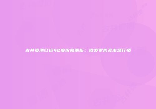 古井贡酒红运42度价格解析：批发零售及市场行情