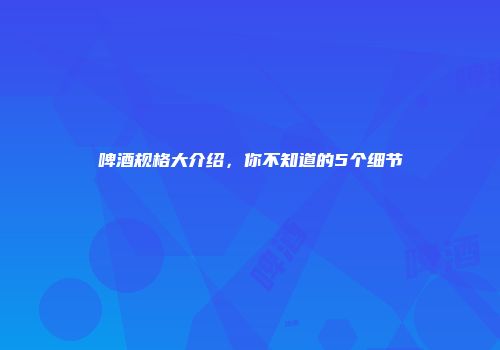 啤酒规格大介绍，你不知道的5个细节