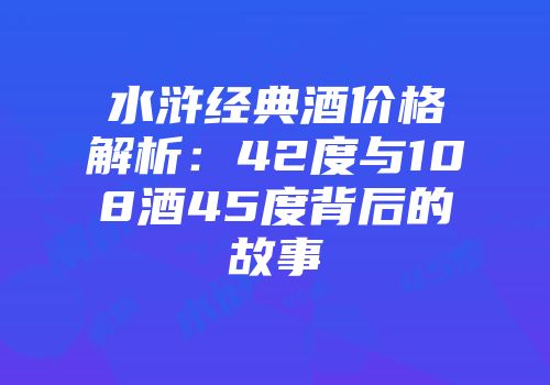水浒经典酒价格解析：42度与108酒45度背后的故事