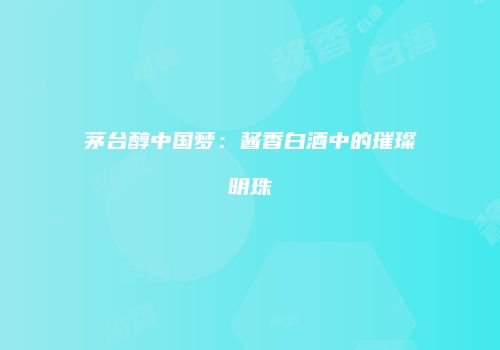茅台醇中国梦：酱香白酒中的璀璨明珠