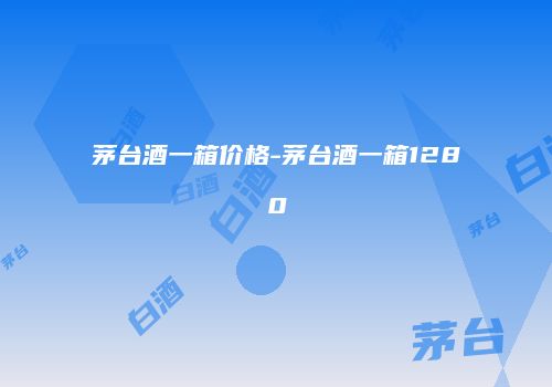 茅台酒一箱价格-茅台酒一箱1280