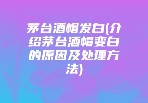 茅台酒帽发白(介绍茅台酒帽变白的原因及处理方法)