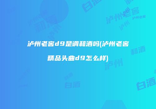 泸州老窖d9是调和酒吗(泸州老窖精品头曲d9怎么样)
