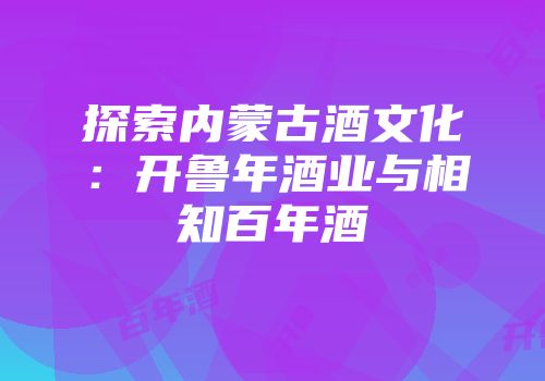 探索内蒙古酒文化：开鲁年酒业与相知百年酒