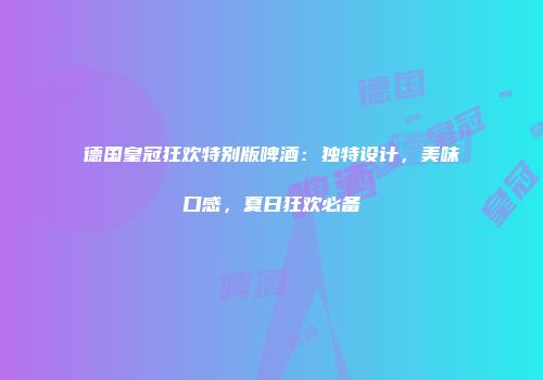 德国皇冠狂欢特别版啤酒：独特设计，美味口感，夏日狂欢必备