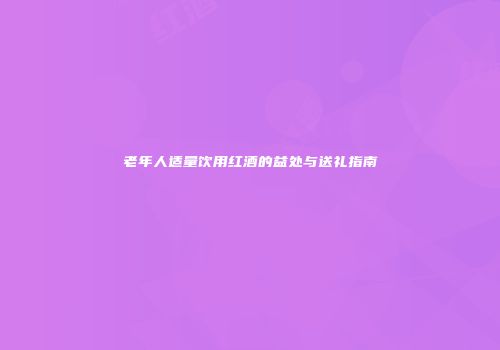 老年人适量饮用红酒的益处与送礼指南
