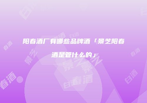 阳春酒厂有哪些品牌酒「景芝阳春酒是管什么的」