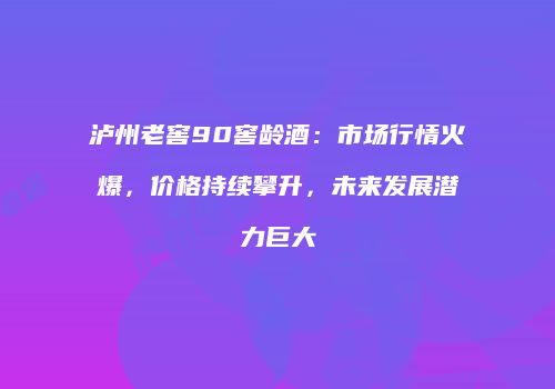 泸州老窖90窖龄酒：市场行情火爆，价格持续攀升，未来发展潜力巨大