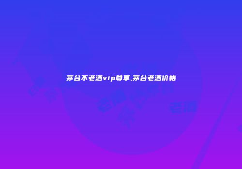 茅台不老酒vip尊享,茅台老酒价格