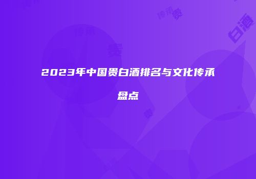 2023年中国贵白酒排名与文化传承盘点