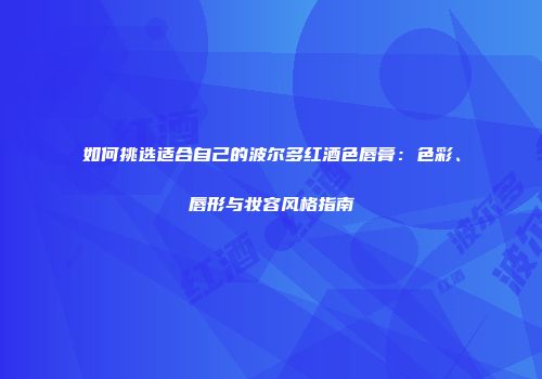 如何挑选适合自己的波尔多红酒色唇膏：色彩、唇形与妆容风格指南